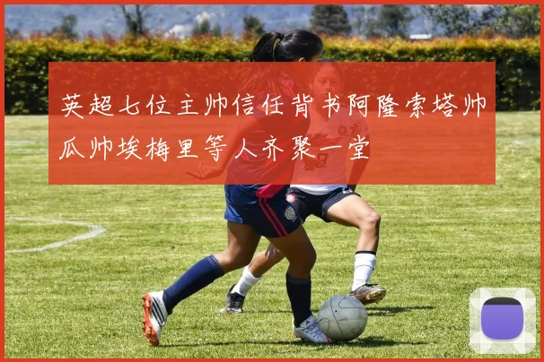 英超七位主帅信任背书阿隆索塔帅瓜帅埃梅里等人齐聚一堂
