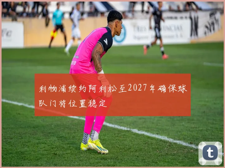 利物浦续约阿利松至2027年确保球队门将位置稳定