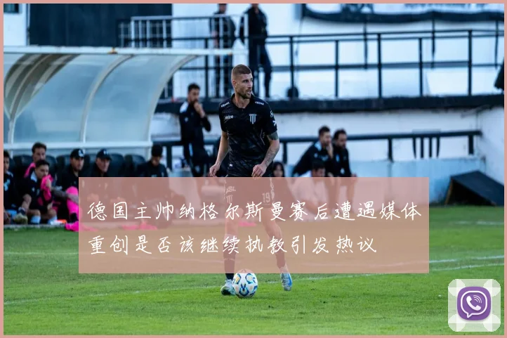 德国主帅纳格尔斯曼赛后遭遇媒体重创是否该继续执教引发热议