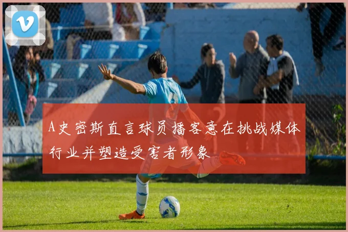 A史密斯直言球员播客意在挑战媒体行业并塑造受害者形象