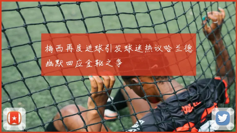 梅西再度进球引发球迷热议哈兰德幽默回应金靴之争