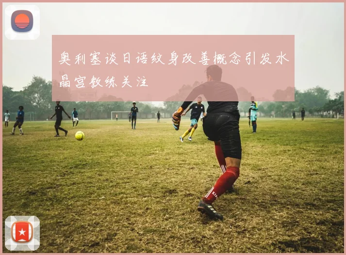 奥利塞谈日语纹身改善概念引发水晶宫教练关注