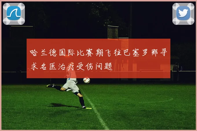 哈兰德国际比赛期飞往巴塞罗那寻求名医治疗受伤问题