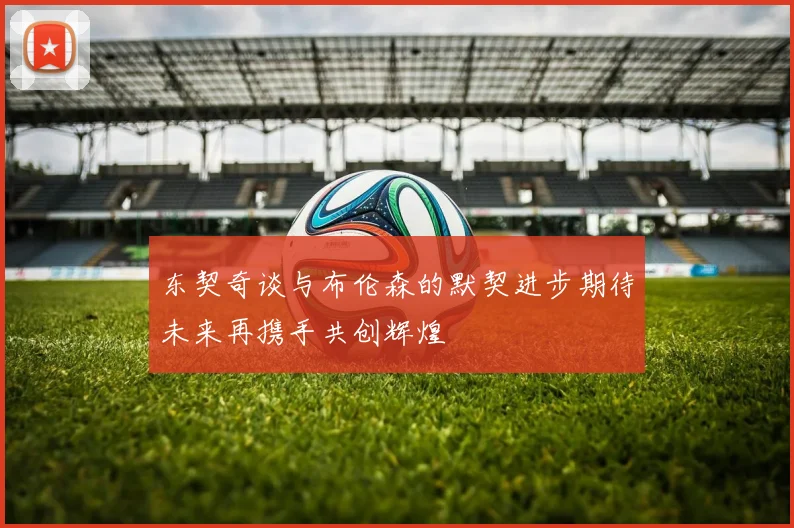 东契奇谈与布伦森的默契进步期待未来再携手共创辉煌