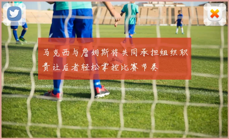 马克西与詹姆斯将共同承担组织职责让后者轻松掌控比赛节奏
