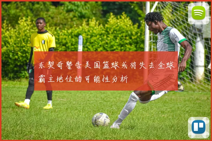 东契奇警告美国篮球或将失去全球霸主地位的可能性分析