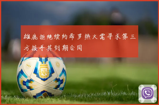 雄鹿拒绝续约希罗热火需寻求第三方接手其到期合同