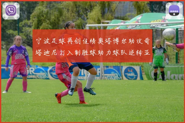 宁波足球再创佳绩奥塔博尔助攻奇塔迪尼打入制胜球助力球队逆转亚泰