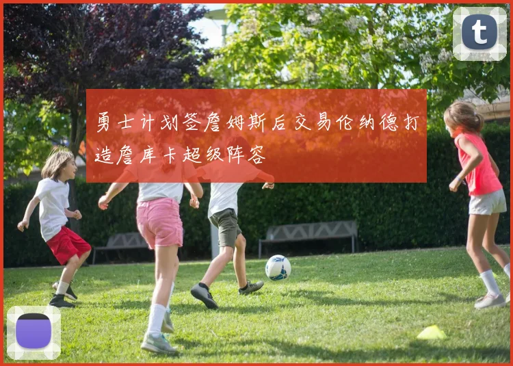 勇士计划签詹姆斯后交易伦纳德打造詹库卡超级阵容