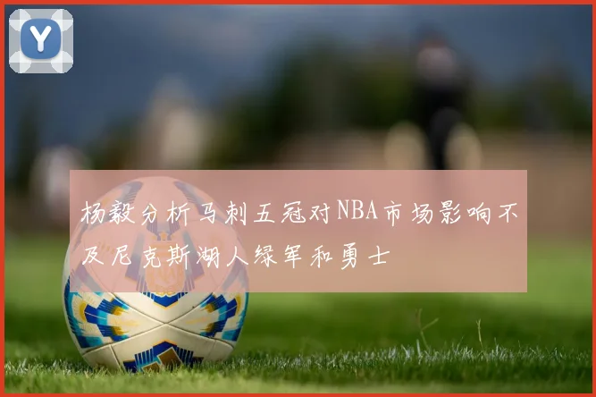 杨毅分析马刺五冠对NBA市场影响不及尼克斯湖人绿军和勇士