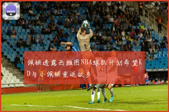 佩顿透露西雅图NBA球队计划希望KD与小佩顿重返故乡