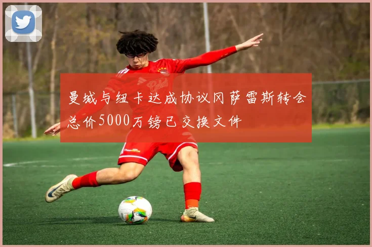 曼城与纽卡达成协议冈萨雷斯转会总价5000万镑已交换文件
