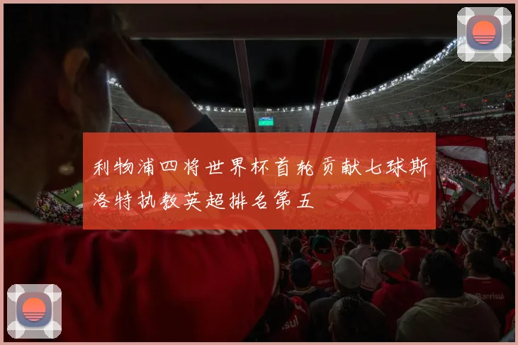 利物浦四将世界杯首轮贡献七球斯洛特执教英超排名第五