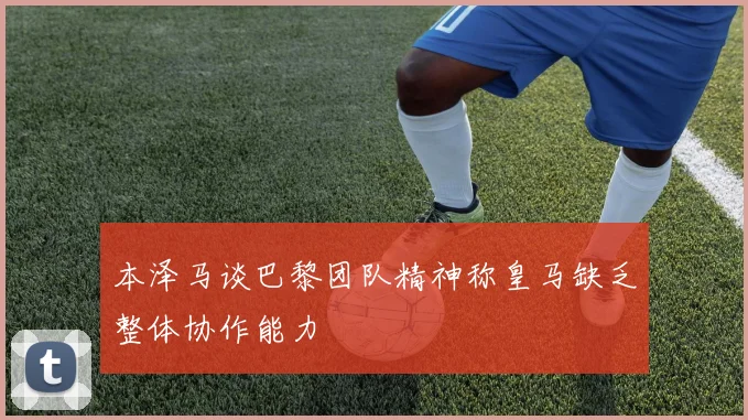 本泽马谈巴黎团队精神称皇马缺乏整体协作能力