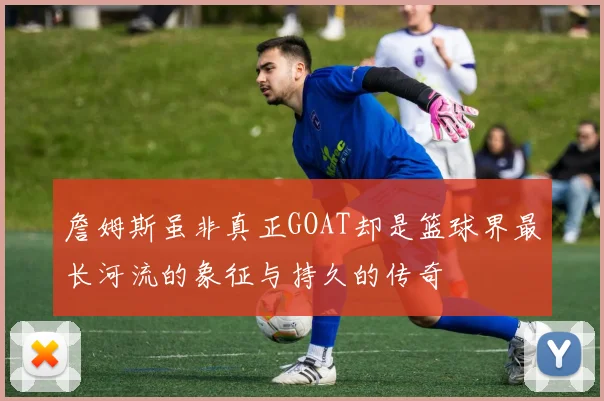 詹姆斯虽非真正GOAT却是篮球界最长河流的象征与持久的传奇