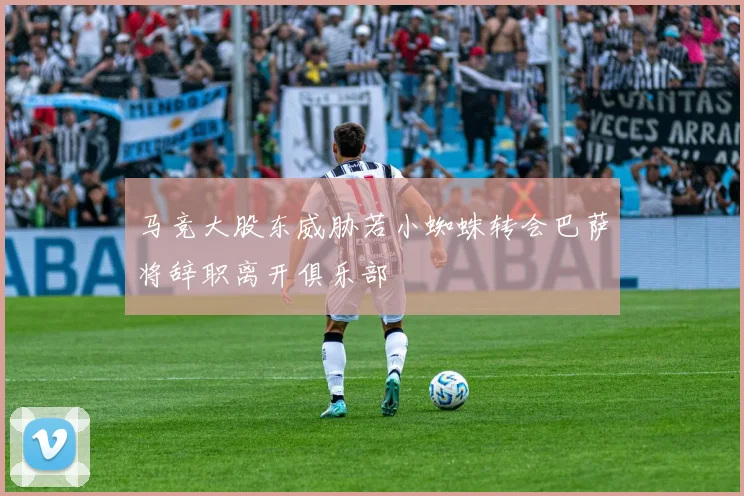 马竞大股东威胁若小蜘蛛转会巴萨将辞职离开俱乐部