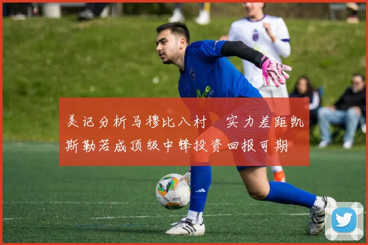 美记分析马穆比八村塁实力差距凯斯勒若成顶级中锋投资回报可期