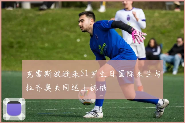 克雷斯波迎来51岁生日国际米兰与拉齐奥共同送上祝福