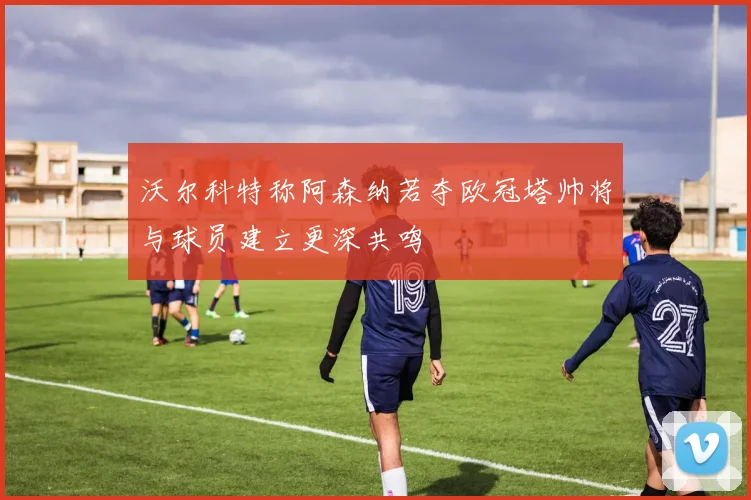 沃尔科特称阿森纳若夺欧冠塔帅将与球员建立更深共鸣