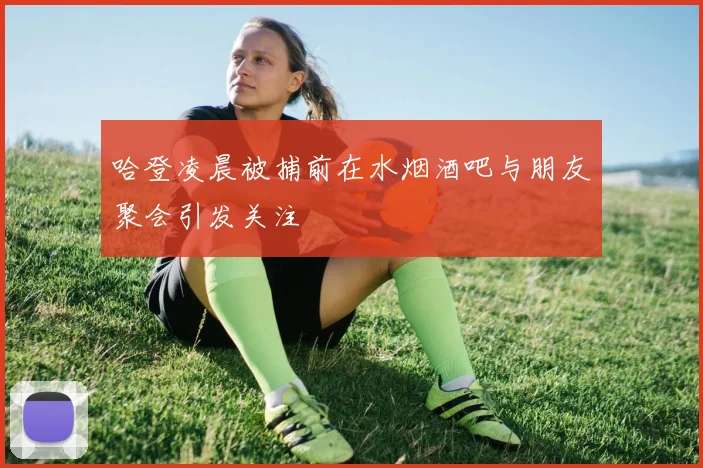哈登凌晨被捕前在水烟酒吧与朋友聚会引发关注
