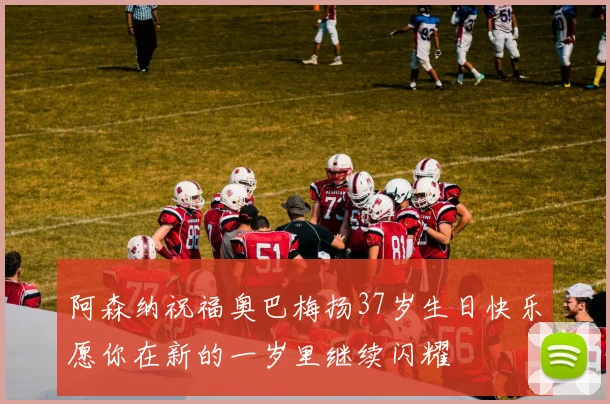 阿森纳祝福奥巴梅扬37岁生日快乐愿你在新的一岁里继续闪耀