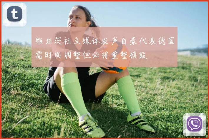 维尔茨社交媒体发声自豪代表德国需时间调整但必将重整旗鼓