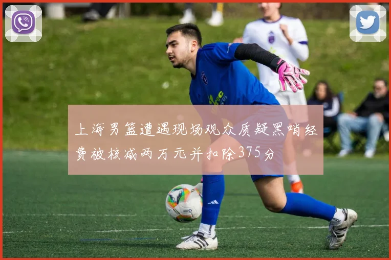 上海男篮遭遇现场观众质疑黑哨经费被核减两万元并扣除375分