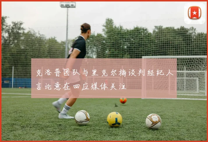 克洛普团队与里克尔梅谈判经纪人言论意在回应媒体关注