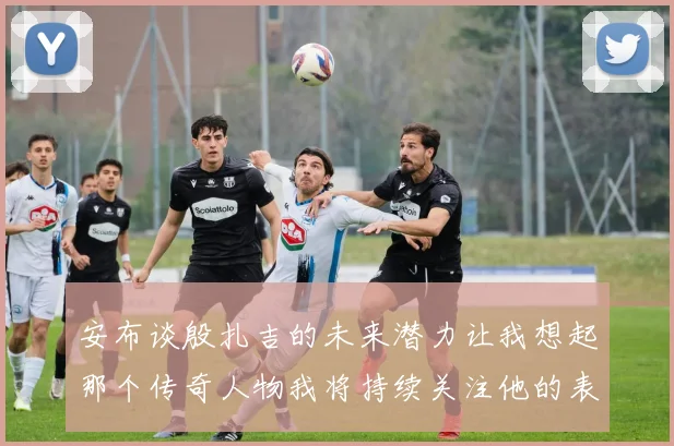 安布谈殷扎吉的未来潜力让我想起那个传奇人物我将持续关注他的表现
